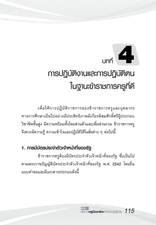 115เส้นทางครูมืออาชีพสำหรับครูผู้ช่วย
คู่มือ
	 เพื่อให้การปฏิบัติราชการของข้าราชการครูและบุคลากร
ทางการศึกษาเป็นไปอย่างมีประสิทธิภาพมีเกียรติสมศักดิ์ศรีผู้ประกอบ
วิชาชีพชั้นสูง มีความพร้อมทั้งโดยส่วนตัวและเพื่อส่วนรวม ข้าราชการครู
จึงควรมีความรู้ ความเข้าใจและปฏิบัติได้ในสิ่งต่าง ๆ ต่อไปนี้

1. การมีบัตรประจำตัวเจ้าหน้าที่ของรัฐ
	 ข้าราชการครูต้องมีบัตรประจำตัวเจ้าหน้าที่ของรัฐ ซึ่งเป็นไป
ตามพระราชบัญญัติบัตรประจำตัวเจ้าหน้าที่ของรัฐ พ.ศ. 2542 โดยยื่น
แบบคำขอและมีเอกสารประกอบดังนี้
บทที่ 4
การปฏิบัติงานและการปฏิบัติตน
ในฐานะข้าราชการครูที่ดี
 