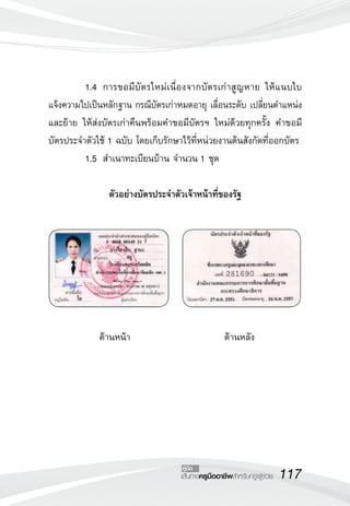 117เส้นทางครูมืออาชีพสำหรับครูผู้ช่วย
คู่มือ
	 1.4		 การขอมีบัตรใหม่เนื่องจากบัตรเก่าสูญหาย ให้แนบใบ

แจ้งความไปเป็นหลักฐาน กรณีบัตรเก่าหมดอายุ เลื่อนระดับ เปลี่ยนตำแหน่ง
และย้าย ให้ส่งบัตรเก่าคืนพร้อมคำขอมีบัตรฯ ใหม่ด้วยทุกครั้ง คำขอมี
บัตรประจำตัวใช้ 1 ฉบับ โดยเก็บรักษาไว้ที่หน่วยงานต้นสังกัดที่ออกบัตร
	 1.5		 สำเนาทะเบียนบ้าน จำนวน 1 ชุด

ตัวอย่างบัตรประจำตัวเจ้าหน้าที่ของรัฐ







ด้านหน้า                          ด้านหลัง

 