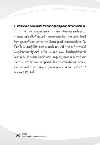 120 เส้นทางครูมืออาชีพสำหรับครูผู้ช่วย
คู่มือ
2. การแต่งเครื่องแบบข้าราชการครูและบุคลากรทางการศึกษา
	 ข้าราชการครูและบุคลากรทางการศึกษาแต่งเครื่องแบบ

ตามพระราชบัญญัติเครื่องแบบข้าราชการฝ่ายพลเรือน พ.ศ. 2478 โดยใช้
อินทรธนูและเครื่องหมายตำแหน่งบนอินทรธนูของข้าราชการพลเรือนสามัญ
ทั้งเครื่องแบบปฏิบัติราชการและเครื่องแบบพิธีการตามที่กำหนดไว้

ในกฎสำนักนายกรัฐมนตรี ฉบับที่ 94 พ.ศ. 2553 โดยใช้บัญชีตำแหน่ง

ในการแต่งเครื่องแบบของข้าราชการครูและบุคลากรทางการศึกษา 

แนบท้ายประกาศสำนักนายกรัฐมนตรี เรื่อง การกำหนดให้ใช้เครื่องหมาย
ตำแหน่งของข้าราชการครูและบุคลากรทางการศึกษา ลงวันที่ 16
สิงหาคม 2553 ดังนี้


 