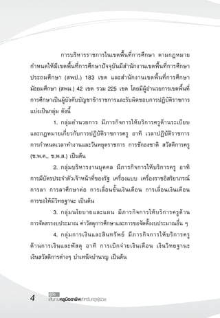 เส้นทางครูมืออาชีพสำหรับครูผู้ช่วย
คู่มือ
	 	 การบริหารราชการในเขตพื้นที่การศึกษา ตามกฎหมาย
กำหนดให้มีเขตพื้นที่การศึกษาปัจจุบันมีสำนักงานเขตพื้นท่ี่การศึกษา
ประถมศึกษา (สพป.) 183 เขต และสำนักงานเขตพื้นที่การศึกษา
มัธยมศึกษา (สพม.) 42 เขต รวม 225 เขต โดยมีผู้อำนวยการเขตพื้นที่
การศึกษาเป็นผู้บังคับบัญชาข้าราชการและรับผิดชอบการปฏิบัติราชการ
แบ่งเป็นกลุ่ม ดังนี้ 
	 1.	กลุ่มอำนวยการ มีภารกิจการให้บริการครูด้านระเบียบ

และกฎหมายเกี่ยวกับการปฏิบัติราชการครู อาทิ เวลาปฏิบัติราชการ 

การกำหนดเวลาทำงานและวันหยุดราชการ การชักธงชาติ สวัสดิการครู
(ช.พ.ค., ช.พ.ส.) เป็นต้น
	 2.	กลุ่มบริหารงานบุคคล มีภารกิจการให้บริการครู อาทิ 

การมีบัตรประจำตัวเจ้าหน้าที่ของรัฐ เครื่องแบบ เครื่องราชอิสริยาภรณ์
การลา การลาศึกษาต่อ การเลื่อนขั้นเงินเดือน การเลื่อนเงินเดือน 

การขอให้มีวิทยฐานะ เป็นต้น
	 3.	กลุ่มนโยบายและแผน มีภารกิจการให้บริการครูด้าน

การจัดสรรงบประมาณ ค่าวัสดุการศึกษาและการขอจัดตั้งงบประมาณอื่น ๆ
	 4.	กลุ่มการเงินและสินทรัพย์ มีภารกิจการให้บริการครู

ด้านการเงินและพัสดุ อาทิ การเบิกจ่ายเงินเดือน เงินวิทยฐานะ 

เงินสวัสดิการต่างๆ บำเหน็จบำนาญ เป็นต้น
 