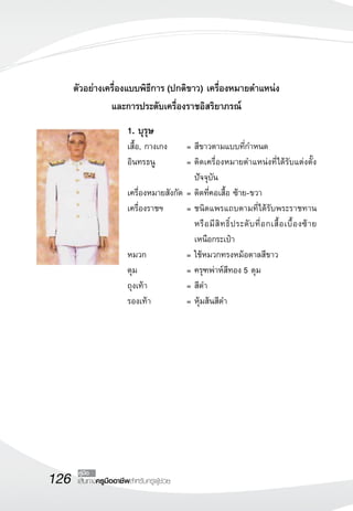 126 เส้นทางครูมืออาชีพสำหรับครูผู้ช่วย
คู่มือ
ตัวอย่างเครื่องแบบพิธีการ (ปกติขาว) เครื่องหมายตำแหน่ง
และการประดับเครื่องราชอิสริยาภรณ์
1. บุรุษ
เสื้อ, กางเกง	 =	สีขาวตามแบบที่กำหนด
อินทรธนู	 =	ติดเครื่องหมายตำแหน่งที่ได้รับแต่งตั้ง
ปัจจุบัน
เครื่องหมายสังกัด 	=	ติดที่คอเสื้อ ซ้าย-ขวา
เครื่องราชฯ	 =	ชนิดแพรแถบตามที่ได้รับพระราชทาน
หรือมีสิทธิ์ประดับที่อกเสื้อเบื้องซ้าย
เหนือกระเป๋า
หมวก 	 =	ใช้หมวกทรงหม้อตาลสีขาว
ดุม	 =	ครุฑพ่าห์สีทอง 5 ดุม
ถุงเท้า	 =	สีดำ
รองเท้า	 =	หุ้มส้นสีดำ
 