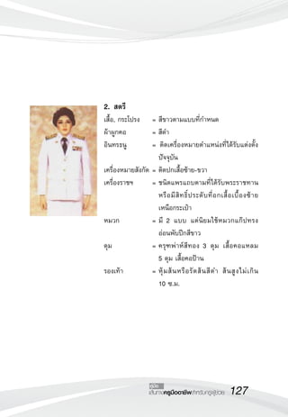 127เส้นทางครูมืออาชีพสำหรับครูผู้ช่วย
คู่มือ
2.	สตรี
เสื้อ, กระโปรง	 =	สีขาวตามแบบที่กำหนด
ผ้าผูกคอ	 = สีดำ
อินทรธนู	 = ติดเครื่องหมายตำแหน่งที่ได้รับแต่งตั้ง
ปัจจุบัน
เครื่องหมายสังกัด 	=	ติดปกเสื้อซ้าย-ขวา
เครื่องราชฯ	 =	ชนิดแพรแถบตามที่ได้รับพระราชทาน
หรือมีสิทธิ์ประดับที่อกเสื้อเบื้องซ้าย
เหนือกระเป๋า
หมวก 	 =	มี 2 แบบ แต่นิยมใช้หมวกแก๊ปทรง
อ่อนพับปีกสีขาว
ดุม	 =	ครุฑพ่าห์สีทอง 3 ดุม เสื้อคอแหลม

5 ดุม เสื้อคอป้าน
รองเท้า	 =	หุ้มส้นหรือรัดส้นสีดำ ส้นสูงไม่เกิน 

10 ซ.ม.
 