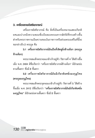 130 เส้นทางครูมืออาชีพสำหรับครูผู้ช่วย
คู่มือ
3. เครื่องราชอิสริยาภรณ์
	 เครื่องราชอิสริยาภรณ์ คือ สิ่งที่เป็นเครื่องหมายแสดงเกียรติ
ยศและบำเหน็จความชอบซึ่งเป็นของพระมหากษัตริย์ที่ทรงสร้างขึ้น
สำหรับพระราชทานเป็นความชอบในราชการหรือส่วนพระองค์ในที่นี้จะ
ขอกล่าวถึง 2 ตระกูล คือ
	 3.1		 เครื่องราชอิสริยาภรณ์อันเป็นที่เชิดชูยิ่งช้างเผือก (ตระกูล
ช้างเผือก)
	 พระบาทสมเด็จพระจอมเกล้าเจ้าอยู่หัว รัชกาลที่ 4 ได้สร้างขึ้น
เมื่อ พ.ศ. 2404 มีชื่อเรียกว่า “เครื่องราชอิสริยาภรณ์ช้างเผือก” มีอักษรย่อ
ตามชั้นตรา ซึ่งมี 8 ชั้นตรา
	 3.2		 เครื่องราชอิสริยาภรณ์อันมีเกียรติยศยิ่งมงกุฎไทย
(ตระกูลมงกุฎไทย)
	 พระบาทสมเด็จพระจุลจอมเกล้าเจ้าอยู่หัว รัชกาลที่ 5 ได้สร้าง
ขึ้นเมื่อ พ.ศ. 2412 มีชื่อเรียกว่า “เครื่องราชอิสริยาภรณ์อันมีเกียรติยศยิ่ง
มงกุฎไทย” มีอักษรย่อตามชั้นตรา ซึ่งมี 8 ชั้นตรา 
 