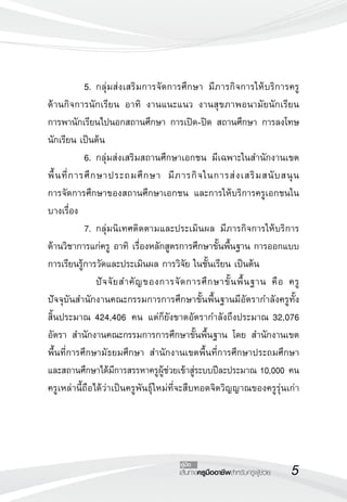 เส้นทางครูมืออาชีพสำหรับครูผู้ช่วย
คู่มือ
	 5.	กลุ่มส่งเสริมการจัดการศึกษา มีภารกิจการให้บริการครู
ด้านกิจการนักเรียน อาทิ งานแนะแนว งานสุขภาพอนามัยนักเรียน
การพานักเรียนไปนอกสถานศึกษา การเปิด-ปิด สถานศึกษา การลงโทษ
นักเรียน เป็นต้น
	 6.	กลุ่มส่งเสริมสถานศึกษาเอกชน มีเฉพาะในสำนักงานเขต
พื้นที่การศึกษาประถมศึกษา มีภารกิจในการส่งเสริมสนับสนุน 

การจัดการศึกษาของสถานศึกษาเอกชน และการให้บริการครูเอกชนใน
บางเรื่อง
	 7.	กลุ่มนิเทศติดตามและประเมินผล มีภารกิจการให้บริการ
ด้านวิชาการแก่ครู อาทิ เรื่องหลักสูตรการศึกษาขั้นพื้นฐาน การออกแบบ
การเรียนรู้การวัดและประเมินผล การวิจัย ในชั้นเรียน เป็นต้น
	 	 ปัจจัยสำคัญของการจัดการศึกษาขั้นพื้นฐาน คือ ครู
ปัจจุบันสำนักงานคณะกรรมการการศึกษาขั้นพื้นฐานมีอัตรากำลังครูทั้ง
สิ้นประมาณ 424,406 คน แต่ก็ยังขาดอัตรากำลังถึงประมาณ 32,076
อัตรา สำนักงานคณะกรรมการการศึกษาขั้นพื้นฐาน โดย สำนักงานเขต
พื้นที่การศึกษามัธยมศึกษา สำนักงานเขตพื้นที่การศึกษาประถมศึกษา
และสถานศึกษาได้มีการสรรหาครูผู้ช่วยเข้าสู่ระบบปีละประมาณ 10,000 คน
ครูเหล่านี้ถือได้ว่าเป็นครูพันธุ์ใหม่ที่จะสืบทอดจิตวิญญาณของครูรุ่นเก่า
 