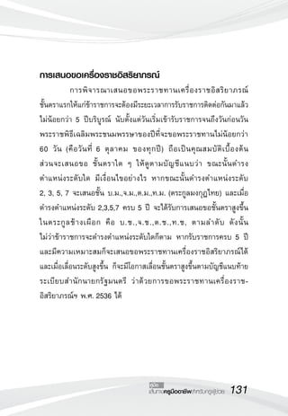 131เส้นทางครูมืออาชีพสำหรับครูผู้ช่วย
คู่มือ
การเสนอขอเครื่องราชอิสริยาภรณ์
	 การพิจารณาเสนอขอพระราชทานเครื่องราชอิสริยาภรณ์

ชั้นตราแรกให้แก่ข้าราชการจะต้องมีระยะเวลาการรับราชการติดต่อกันมาแล้ว
ไม่น้อยกว่า 5 ปีบริบูรณ์ นับตั้งแต่วันเริ่มเข้ารับราชการจนถึงวันก่อนวัน

พระราชพิธีเฉลิมพระชนมพรรษาของปีที่จะขอพระราชทานไม่น้อยกว่า
60 วัน (คือวันที่ 6 ตุลาคม ของทุกปี) ถือเป็นคุณสมบัติเบื้องต้น 

ส่วนจะเสนอขอ ชั้นตราใด ๆ ให้ดูตามบัญชีแนบว่า ขณะนั้นดำรง
ตำแหน่งระดับใด มีเงื่อนไขอย่างไร หากขณะนั้นดำรงตำแหน่งระดับ 

2, 3, 5, 7 จะเสนอชั้น บ.ม.,จ.ม.,ต.ม.,ท.ม. (ตระกูลมงกุฎไทย) และเมื่อ
ดำรงตำแหน่งระดับ 2,3,5,7 ครบ 5 ปี จะได้รับการเสนอขอชั้นตราสูงขึ้น
ในตระกูลช้างเผือก คือ บ.ช.,จ.ช.,ต.ช.,ท.ช, ตามลำดับ ดังนั้น 

ไม่ว่าข้าราชการจะดำรงตำแหน่งระดับใดก็ตาม หากรับราชการครบ 5 ปี
และมีความเหมาะสมก็จะเสนอขอพระราชทานเครื่องราชอิสริยาภรณ์ได้
และเมื่อเลื่อนระดับสูงขึ้น ก็จะมีโอกาสเลื่อนชั้นตราสูงขึ้นตามบัญชีแนบท้าย
ระเบียบสำนักนายกรัฐมนตรี ว่าด้วยการขอพระราชทานเครื่องราช-

อิสริยาภรณ์ฯ พ.ศ. 2536 ได้
 
