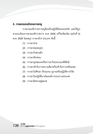 136 เส้นทางครูมืออาชีพสำหรับครูผู้ช่วย
คู่มือ
5. การลาของข้าราชการครู
	 การลาของข้าราชการครูต้องถือปฏิบัติโดยเคร่งครัด และให้ถูก
ตามระเบียบการลาของข้าราชการ พ.ศ. 2535 แก้ไขเพิ่มเติม (ฉบับที่ 2)
พ.ศ. 2539 โดยสรุป การลามี 9 ประเภท ดังนี้
	 (1)		 การลาป่วย
	 (2) 	การลาคลอดบุตร
	 (3) 	การลากิจส่วนตัว
	 (4) 	การลาพักผ่อน
	 (5) 	การลาอุปสมบทหรือการลาไปประกอบพิธีฮัจย์
	 (6) 	การลาเข้ารับการตรวจเลือกหรือเข้ารับการเตรียมพล
	 (7) 	การลาไปศึกษา ฝึกอบรม ดูงานหรือปฏิบัติการวิจัย
	 (8) 	การลาไปปฏิบัติงานในองค์การระหว่างประเทศ	 	
	 (9) 	การลาติดตามคู่สมรส
 
