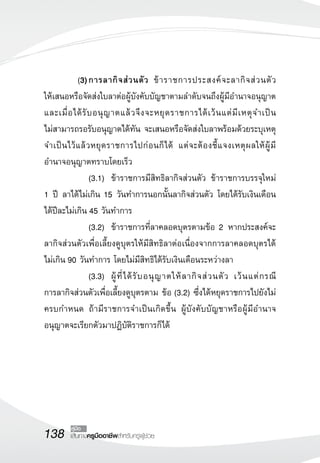 138 เส้นทางครูมืออาชีพสำหรับครูผู้ช่วย
คู่มือ
	 (3)	การลากิจส่วนตัว ข้าราชการประสงค์จะลากิจส่วนตัว 

ให้เสนอหรือจัดส่งใบลาต่อผู้บังคับบัญชาตามลำดับจนถึงผู้มีอำนาจอนุญาต
และเมื่อได้รับอนุญาตแล้วจึงจะหยุดราชการได้เว้นแต่มีเหตุจำเป็น

ไม่สามารถรอรับอนุญาตได้ทัน จะเสนอหรือจัดส่งใบลาพร้อมด้วยระบุเหตุ
จำเป็นไว้แล้วหยุดราชการไปก่อนก็ได้ แต่จะต้องชี้แจงเหตุผลให้ผู้มี
อำนาจอนุญาตทราบโดยเร็ว
	 	 (3.1)		 ข้าราชการมีสิทธิลากิจส่วนตัว ข้าราชการบรรจุใหม่ 

1 ปี ลาได้ไม่เกิน 15 วันทำการนอกนั้นลากิจส่วนตัว โดยได้รับเงินเดือน
ได้ปีละไม่เกิน 45 วันทำการ
	 	 (3.2)		 ข้าราชการที่ลาคลอดบุตรตามข้อ 2 หากประสงค์จะ
ลากิจส่วนตัวเพื่อเลี้ยงดูบุตรให้มีสิทธิลาต่อเนื่องจากการลาคลอดบุตรได้
ไม่เกิน 90 วันทำการ โดยไม่มีสิทธิได้รับเงินเดือนระหว่างลา
	 	 (3.3)		 ผู้ที่ได้รับอนุญาตให้ลากิจส่วนตัว เว้นแต่กรณี

การลากิจส่วนตัวเพื่อเลี้ยงดูบุตรตาม ข้อ (3.2) ซึ่งได้หยุดราชการไปยังไม่
ครบกำหนด ถ้ามีราชการจำเป็นเกิดขึ้น ผู้บังคับบัญชาหรือผู้มีอำนาจ
อนุญาตจะเรียกตัวมาปฏิบัติราชการก็ได้
 