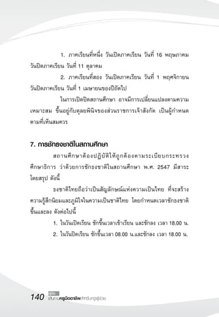 140 เส้นทางครูมืออาชีพสำหรับครูผู้ช่วย
คู่มือ
	 	 1.	ภาคเรียนที่หนึ่ง วันเปิดภาคเรียน วันที่ 16 พฤษภาคม
วันปิดภาคเรียน วันที่ 11 ตุลาคม
	 	 2.	ภาคเรียนที่สอง วันเปิดภาคเรียน วันที่ 1 พฤศจิกายน
วันปิดภาคเรียน วันที่ 1 เมษายนของปีถัดไป
	 	 ในการเปิดปิดสถานศึกษา อาจมีการเปลี่ยนแปลงตามความ
เหมาะสม ขึ้นอยู่กับดุลยพินิจของส่วนราชการเจ้าสังกัด เป็นผู้กำหนด
ตามที่เห็นสมควร
	 
7. การชักธงชาติในสถานศึกษา
	 สถานศึกษาต้องปฏิบัติให้ถูกต้องตามระเบียบกระทรวง
ศึกษาธิการ ว่าด้วยการชักธงชาติในสถานศึกษา พ.ศ. 2547 มีสาระ

โดยสรุป ดังนี้
	 ธงชาติไทยถือว่าเป็นสัญลักษณ์แห่งความเป็นไทย ที่จะสร้าง
ความรู้สึกนิยมและภูมิใจในความเป็นชาติไทย โดยกำหนดเวลาชักธงชาติ
ขึ้นและลง ดังต่อไปนี้
	 1.	ในวันเปิดเรียน ชักขึ้นเวลาเข้าเรียน และชักลง เวลา 18.00 น.
	 2.	ในวันปิดเรียน ชักขึ้นเวลา 08.00 น.และชักลง เวลา 18.00 น.
 