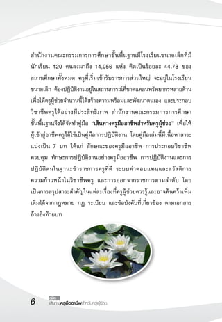 เส้นทางครูมืออาชีพสำหรับครูผู้ช่วย
คู่มือ
สำนักงานคณะกรรมการการศึกษาขั้นพื้นฐานมีโรงเรียนขนาดเล็กที่มี
นักเรียน 120 คนลงมาถึง 14,056 แห่ง คิดเป็นร้อยละ 44.78 ของ

สถานศึกษาทั้งหมด ครูที่เริ่มเข้ารับราชการส่วนใหญ่ จะอยู่ในโรงเรียน
ขนาดเล็ก ต้องปฏิบัติงานอยู่ในสถานการณ์ที่ขาดแคลนทรัพยากรหลายด้าน
เพื่อให้ครูผู้ช่วยจำนวนนี้ได้สร้างความพร้อมและพัฒนาตนเอง และประกอบ
วิชาชีพครูได้อย่างมีประสิทธิภาพ สำนักงานคณะกรรมการการศึกษา

ขั้นพื้นฐานจึงได้จัดทำคู่มือ “เส้นทางครูมืออาชีพสำหรับครูผู้ช่วย” เพื่อให้
ผู้เข้าสู่อาชีพครูได้ใช้เป็นคู่มือการปฏิบัติงาน โดยคู่มือเล่มนี้มีเนื้อหาสาระ
แบ่งเป็น 7 บท ได้แก่ ลักษณะของครูมืออาชีพ การประกอบวิชาชีพ
ควบคุม ทักษะการปฏิบัติงานอย่างครูมืออาชีพ การปฏิบัติงานและการ
ปฏิบัติตนในฐานะข้าราชการครูที่ดี ระบบค่าตอบแทนและสวัสดิการ
ความก้าวหน้าในวิชาชีพครู และการออกจากราชการตามลำดับ โดย
เป็นการสรุปสาระสำคัญในแต่ละเรื่องที่ครูผู้ช่วยควรรู้และอาจค้นคว้าเพิ่ม
เติมได้จากกฎหมาย กฎ ระเบียบ และข้อบังคับที่เกี่ยวข้อง ตามเอกสาร
อ้างอิงท้ายบท 

 
