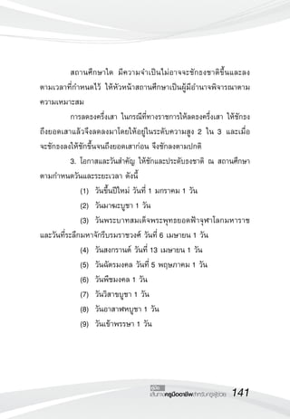 141เส้นทางครูมืออาชีพสำหรับครูผู้ช่วย
คู่มือ
	 สถานศึกษาใด มีความจำเป็นไม่อาจจะชักธงชาติขึ้นและลง
ตามเวลาที่กำหนดไว้ ให้หัวหน้าสถานศึกษาเป็นผู้มีอำนาจพิจารณาตาม
ความเหมาะสม
	 การลดธงครึ่งเสา ในกรณีที่ทางราชการให้ลดธงครึ่งเสา ให้ชักธง
ถึงยอดเสาแล้วจึงลดลงมาโดยให้อยู่ในระดับความสูง 2 ใน 3 และเมื่อ

จะชักธงลงให้ชักขึ้นจนถึงยอดเสาก่อน จึงชักลงตามปกติ
	 3.	โอกาสและวันสำคัญ ให้ชักและประดับธงชาติ ณ สถานศึกษา
ตามกำหนดวันและระยะเวลา ดังนี้
	 	 (1)		วันขึ้นปีใหม่ วันที่ 1 มกราคม 1 วัน
	 	 (2)		วันมาฆะบูชา 1 วัน
	 	 (3)		วันพระบาทสมเด็จพระพุทธยอดฟ้าจุฬาโลกมหาราช
และวันที่ระลึกมหาจักรีบรมราชวงศ์ วันที่ 6 เมษายน 1 วัน
	 	 (4)		วันสงกรานต์ วันที่ 13 เมษายน 1 วัน
	 	 (5)		วันฉัตรมงคล วันที่ 5 พฤษภาคม 1 วัน
	 	 (6)		วันพืชมงคล 1 วัน
	 	 (7)		วันวิสาขบูชา 1 วัน 
	 	 (8)		วันอาสาฬหบูชา 1 วัน
	 	 (9)		วันเข้าพรรษา 1 วัน
 