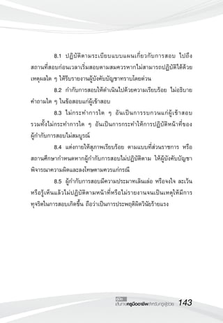 143เส้นทางครูมืออาชีพสำหรับครูผู้ช่วย
คู่มือ
	 8.1		 ปฏิบัติตามระเบียบแบบแผนเกี่ยวกับการสอบ ไปถึง

สถานที่สอบก่อนเวลาเริ่มสอบตามสมควรหากไม่สามารถปฏิบัติได้ด้วย
เหตุผลใด ๆ ให้รีบรายงานผู้บังคับบัญชาทราบโดยด่วน
	 8.2		 กำกับการสอบให้ดำเนินไปด้วยความเรียบร้อย ไม่อธิบาย
คำถามใด ๆ ในข้อสอบแก่ผู้เข้าสอบ
	 8.3		 ไม่กระทำการใด ๆ อันเป็นการรบกวนแก่ผู้เข้าสอบ 

รวมทั้งไม่กระทำการใด ๆ อันเป็นการกระทำให้การปฏิบัติหน้าที่ของ

ผู้กำกับการสอบไม่สมบูรณ์
	 8.4		 แต่งกายให้สุภาพเรียบร้อย ตามแบบที่ส่วนราชการ หรือ
สถานศึกษากำหนดหากผู้กำกับการสอบไม่ปฏิบัติตาม ให้ผู้บังคับบัญชา
พิจารณาความผิดและลงโทษตามควรแก่กรณี	 
	 8.5		 ผู้กำกับการสอบมีความประมาทเลินเล่อ หรือจงใจ ละเว้น
หรือรู้เห็นแล้วไม่ปฏิบัติตามหน้าที่หรือไม่รายงานจนเป็นเหตุให้มีการ
ทุจริตในการสอบเกิดขึ้น ถือว่าเป็นการประพฤติผิดวินัยร้ายแรง
 