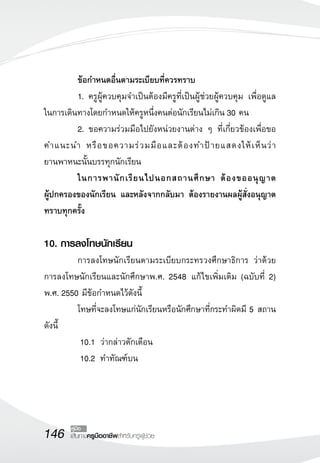 146 เส้นทางครูมืออาชีพสำหรับครูผู้ช่วย
คู่มือ
	 ข้อกำหนดอื่นตามระเบียบที่ควรทราบ
	 1.	ครูผู้ควบคุมจำเป็นต้องมีครูที่เป็นผู้ช่วยผู้ควบคุม เพื่อดูแล
ในการเดินทางโดยกำหนดให้ครูหนึ่งคนต่อนักเรียนไม่เกิน 30 คน
	 2.	ขอความร่วมมือไปยังหน่วยงานต่าง ๆ ที่เกี่ยวข้องเพื่อขอ
คำแนะนำ หรือขอความร่วมมือและต้องทำป้ายแสดงให้เห็นว่า

ยานพาหนะนั้นบรรทุกนักเรียน
	 ในการพานักเรียนไปนอกสถานศึกษา ต้องขออนุญาต

ผู้ปกครองของนักเรียน และหลังจากกลับมา ต้องรายงานผลผู้สั่งอนุญาต
ทราบทุกครั้ง

10. การลงโทษนักเรียน
	 การลงโทษนักเรียนตามระเบียบกระทรวงศึกษาธิการ ว่าด้วย
การลงโทษนักเรียนและนักศึกษาพ.ศ. 2548 แก้ไขเพิ่มเติม (ฉบับที่ 2)
พ.ศ. 2550 มีข้อกำหนดไว้ดังนี้
	 โทษที่จะลงโทษแก่นักเรียนหรือนักศึกษาที่กระทำผิดมี 5 สถาน
ดังนี้
	 10.1	ว่ากล่าวตักเตือน
	 10.2 	ทำทัณฑ์บน
 