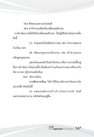 147เส้นทางครูมืออาชีพสำหรับครูผู้ช่วย
คู่มือ
	 10.3 ตัดคะแนนความประพฤติ
	 10.4 ทำกิจกรรมเพื่อปรับเปลี่ยนพฤติกรรม
การดำเนินการเพื่อให้ปรับเปลี่ยนพฤติกรรม ให้ปฏิบัติอย่างใดอย่างหนึ่ง
ดังนี้
	 	 	 	 (1)		ทำคุณประโยชน์ต่อสาธารณะ เช่น ทำความสะอาด
โรงเรียน ฯลฯ
	 	 	 	 (2)		พัฒนาคุณธรรมจริยธรรม เช่น เข้าค่ายอบรม
หลักสูตรคุณธรรม
	 	 	 	 (3)	ส่งจิตแพทย์หรือนักจิตวิทยาเพื่อการบำบัดฟื้นฟู 

ซึ่งการดำเนินการในส่วนนี้จำเป็นต้องทำร่วมกันระหว่างสถานศึกษากับ
บิดา มารดา ผู้ปกครองนักเรียน
	 10.5 	พักการเรียน
				 การพักการเรียน ให้ทำได้ในกรณีกระทำผิดอย่างใด
อย่างหนึ่ง ดังต่อไปนี้
	 	 	 	 (1)		แสดงพฤติกรรมก้าวร้าวเกินกว่าปกติ อันมี

ผลกระทบต่อร่างกาย หรือจิตใจของผู้อื่น
 
