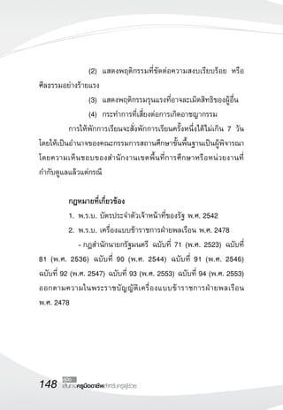 148 เส้นทางครูมืออาชีพสำหรับครูผู้ช่วย
คู่มือ
	 	 	 	 (2)		แสดงพฤติกรรมที่ขัดต่อความสงบเรียบร้อย หรือ
ศีลธรรมอย่างร้ายแรง
	 	 	 	 (3) 	แสดงพฤติกรรมรุนแรงที่อาจละเมิดสิทธิของผู้อื่น
	 	 	 	 (4) 	กระทำการที่เสี่ยงต่อการเกิดอาชญากรรม
	 การให้พักการเรียนจะสั่งพักการเรียนครั้งหนึ่งได้ไม่เกิน 7 วัน
โดยให้เป็นอำนาจของคณะกรรมการสถานศึกษาขั้นพื้นฐานเป็นผู้พิจารณา
โดยความเห็นชอบของสำนักงานเขตพื้นที่การศึกษาหรือหน่วยงานที่
กำกับดูแลแล้วแต่กรณี
	
	 กฎหมายที่เกี่ยวข้อง
	 1. 	พ.ร.บ. บัตรประจำตัวเจ้าหน้าที่ของรัฐ พ.ศ. 2542
	 2. 	พ.ร.บ. เครื่องแบบข้าราชการฝ่ายพลเรือน พ.ศ. 2478
	 	 -	กฎสำนักนายกรัฐมนตรี ฉบับที่ 71 (พ.ศ. 2523) ฉบับที่
81 (พ.ศ. 2536) ฉบับที่ 90 (พ.ศ. 2544) ฉบับที่ 91 (พ.ศ. 2546) 

ฉบับที่ 92 (พ.ศ. 2547) ฉบับที่ 93 (พ.ศ. 2553) ฉบับที่ 94 (พ.ศ. 2553)
ออกตามความในพระราชบัญญัติเครื่องแบบข้าราชการฝ่ายพลเรือน 

พ.ศ. 2478
 