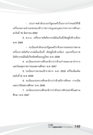 149เส้นทางครูมืออาชีพสำหรับครูผู้ช่วย
คู่มือ
	 	 -		 ประกาศสำนักนายกรัฐมนตรีเรื่องการกำหนดให้ใช้
เครื่องหมายตำแหน่งของข้าราชการครูและบุคลากรทางการศึกษา 

ลงวันที่ 16 สิงหาคม 2553
	 3.	พ.ร.บ. เครื่องราชอิสริยาภรณ์อันเป็นที่เชิดชูยิ่งช้างเผือก
พ.ศ. 2484
	 	 -	 ระเบียบสำนักนายกรัฐมนตรีว่าด้วยการขอพระราชทาน
เครื่องราชอิสริยาภรณ์อันเป็นที่ เชิดชูยิ่งช้างเผือก และเครื่องราช
อิสริยาภรณ์อันมีเกียรติยศยิ่งมงกุฎไทย พ.ศ. 2536
	 4.	ระเบียบกระทรวงศึกษาธิการว่าด้วยกำหนดเวลาทำการ
และวันหยุดราชการของสถานศึกษา พ.ศ. 2547
	 5.	ระเบียบการลาของข้าราชการ พ.ศ. 2535 แก้ไขเพิ่มเติม
(ฉบับที่ 2) พ.ศ. 2539
	 6.	ระเบียบกระทรวงศึกษาธิการว่าด้วยปีการศึกษา การเปิด
และการปิดสถานศึกษา พ.ศ. 2549
	 7. ระเบียบกระทรวงศึกษาธิการว่าด้วยการชักธงชาติในสถาน
ศึกษา พ.ศ. 2547
 