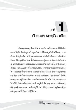 เส้นทางครูมืออาชีพสำหรับครูผู้ช่วย
คู่มือ
	 ลักษณะของครูมืออาชีพ หมายถึง เครื่องหมายที่ชี้ให้เห็น
ความเป็นวิชาชีพชั้นสูง หรือคุณลักษณะที่ดีของครูอันเป็นที่ต้องการของ
สังคม ที่ครูต้องมีความรักและความเมตตาต่อศิษย์ เสียสละ หมั่นเพียร
ศึกษา ปรับปรุงวิธีการสอนเพื่อพัฒนาตนเองอยู่เสมอ เอาใจใส่ต่อศิษย์ทุกคน
เป็นกำลังใจและช่วยสร้างแรงบันดาลใจให้กับศิษย์ เพื่อให้เป็นคนใฝ่รู้

ใฝ่เรียน เป็นแบบอย่างที่ดีมีจรรยาบรรณ มีจิตวิญญาณของความเป็นครู
ใช้วิธีการสอนที่หลากหลาย มีวิสัยทัศน์ที่กว้างไกล รักความยุติธรรม
ยอมรับและเข้าใจความแตกต่างของเด็กแต่ละคน มีอุดมการณ์ ยึดมั่น
ปรัชญาเศรษฐกิจพอเพียง และมีคุณธรรมยึดเหนี่ยวจิตใจของตนเอง 

โดยมีปัจจัยส่งเสริมของความเป็นครูที่ดี คือ (1) อุดมการณ์ของครู 

(2) คุณลักษณะของความเป็นครูที่ดี (3) ปรัชญาของเศรษฐกิจพอเพียง
(4) คุณธรรมที่ใช้ในการปฏิบัติงาน
บทที่ 1
ลักษณะของครูมืออาชีพ
 