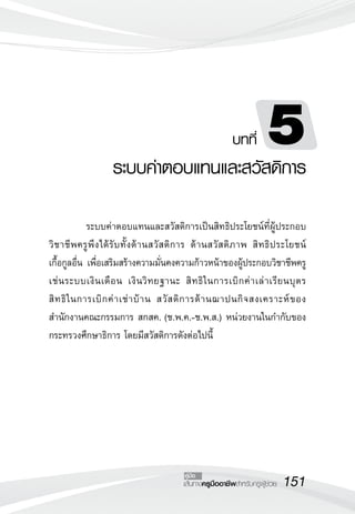151เส้นทางครูมืออาชีพสำหรับครูผู้ช่วย
คู่มือ
บทที่ 5
ระบบค่าตอบแทนและสวัสดิการ
	 ระบบค่าตอบแทนและสวัสดิการเป็นสิทธิประโยชน์ที่ผู้ประกอบ
วิชาชีพครูพึงได้รับทั้งด้านสวัสดิการ ด้านสวัสดิภาพ สิทธิประโยชน์
	
เกื้อกูลอื่น เพื่อเสริมสร้างความมั่นคงความก้าวหน้าของผู้ประกอบวิชาชีพครู
	
เช่นระบบเงินเดือน เงินวิทยฐานะ สิทธิในการเบิกค่าเล่าเรียนบุตร 
	
สิทธิในการเบิกค่าเช่าบ้าน สวัสดิการด้านฌาปนกิจสงเคราะห์ของ
สำนักงานคณะกรรมการ สกสค. (ช.พ.ค.-ช.พ.ส.) หน่วยงานในกำกับของ
กระทรวงศึกษาธิการ โดยมีสวัสดิการดังต่อไปนี้
	 
 