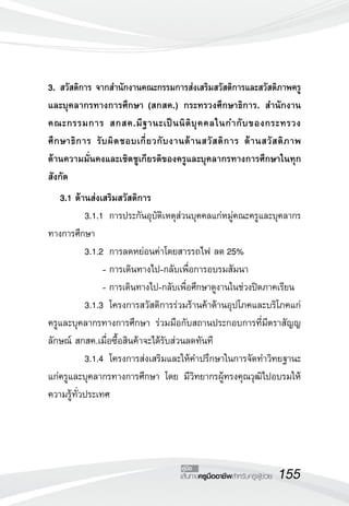 155เส้นทางครูมืออาชีพสำหรับครูผู้ช่วย
คู่มือ
3.	สวัสดิการ จากสำนักงานคณะกรรมการส่งเสริมสวัสดิการและสวัสดิภาพครู
และบุคลากรทางการศึกษา (สกสค.) กระทรวงศึกษาธิการ. สำนักงาน
คณะกรรมการ สกสค.มีฐานะเป็นนิติบุคคลในกำกับของกระทรวง
ศึกษาธิการ รับผิดชอบเกี่ยวกับงานด้านสวัสดิการ ด้านสวัสดิภาพ 

ด้านความมั่นคงและเชิดชูเกียรติของครูและบุคลากรทางการศึกษาในทุก
สังกัด


	 3.1 ด้านส่งเสริมสวัสดิการ
	 3.1.1	 การประกันอุบัติเหตุส่วนบุคคลแก่หมู่คณะครูและบุคลากร
ทางการศึกษา
	 3.1.2	 การลดหย่อนค่าโดยสารรถไฟ ลด 25%
	 	 	 -	การเดินทางไป-กลับเพื่อการอบรมสัมนา
	 	 	 -	การเดินทางไป-กลับเพื่อศึกษาดูงานในช่วงปิดภาคเรียน
	 3.1.3	 โครงการสวัสดิการร่วมร้านค้าด้านอุปโภคและบริโภคแก่
ครูและบุคลากรทางการศึกษา ร่วมมือกับสถานประกอบการที่มีตราสัญญ
ลักษณ์ สกสค.เมื่อซื้อสินค้าจะได้รับส่วนลดทันที
	 3.1.4	 โครงการส่งเสริมและให้คำปรึกษาในการจัดทำวิทยฐานะ
แก่ครูและบุคลากรทางการศึกษา โดย มีวิทยากรผู้ทรงคุณวุฒิไปอบรมให้
ความรู้ทั่วประเทศ
 