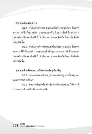 158 เส้นทางครูมืออาชีพสำหรับครูผู้ช่วย
คู่มือ
	 3.2 งานด้านสวัสดิภาพ
	 3.2.1	 ดำเนินงานกิจการ ช.พ.ค.เพื่อสร้างความมั่นคง โดยการ
สงเคราะห์ซึ่งกันและกัน และครอบครัวเมื่อสมาชิกที่ถึงแก่กรรม 
	
โดยสมัครเป็นสมาชิกได้ที่ สำนักงาน สกสค.จังหวัดที่สมาชิกสังกัด
	
ในจังหวัดนั้น
	 3.2.2	 ดำเนินงานกิจการช.พ.ส.เพื่อสร้างความมั่นคง โดยการ
สงเคราะห์ซึ่งกันและกัน และครอบครัวเมื่อคู่สมรสของสมาชิกถึงแก่กรรม
โดยสมัครเป็นสมาชิกได้ที่ สำนักงาน สกสค.จังหวัดที่สมาชิกสังกัด
	
ในจังหวัดนั้น

	 3.3 งานด้านพัฒนาความมั่นคงและเชิดชูเกียรติครู
	 3.3.1	 โครงการพัฒนาชีวิตครูกับการแก้ไขปัญหาหนี้สินครูและ
บุคลากรทางการศึกษา
	 3.3.2	 งานการช่วยเหลือสมาชิกทางด้านกฎหมาย ให้ความรู้
ประสานงานด้านคดี ให้ความช่วยเหลือ
 