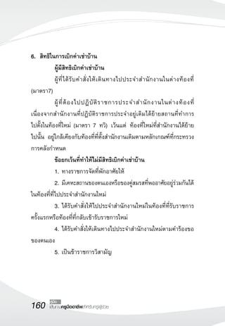 160 เส้นทางครูมืออาชีพสำหรับครูผู้ช่วย
คู่มือ
6.	 สิทธิในการเบิกค่าเช่าบ้าน
	 ผู้มีสิทธิเบิกค่าเช่าบ้าน
	 ผู้ที่ได้รับคำสั่งให้เดินทางไปประจำสำนักงานในต่างท้องที่
(มาตรา7)
	 ผู้ที่ต้องไปปฎิบัติราชการประจำสำนักงานในต่างท้องที่
เนื่องจากสำนักงานที่ปฏิบัติราชการประจำอยู่เดิมได้ย้ายสถานที่ทำการ 
	
ไปตั้งในท้องที่ใหม่ (มาตรา 7 ทวิ) เว้นแต่ ท้องที่ใหม่ที่สำนักงานได้ย้าย
	
ไปนั้น อยู่ใกล้เคียงกับท้องที่ที่ตั้งสำนักงานเดิมตามหลักเกณฑ์ที่กระทรวง
การคลังกำหนด
	 ข้อยกเว้นที่ทำให้ไม่มีสิทธิเบิกค่าเช่าบ้าน
	 1.	ทางราชการจัดที่พักอาศัยให้
	 2.	มีเคหะสถานของตนเองหรือของคู่สมรสที่พออาศัยอยู่ร่วมกันได้
ในท้องที่ที่ไปประจำสำนักงานใหม่
	 3.	ได้รับคำสั่งให้ไปประจำสำนักงานใหม่ในท้องที่ที่รับราชการ
ครั้งแรกหรือท้องที่ที่กลับเข้ารับราชการใหม่
	 4.	ได้รับคำสั่งให้เดินทางไปประจำสำนักงานใหม่ตามคำร้องขอ
ของตนเอง
	 5.	เป็นข้าราชการวิสามัญ
 