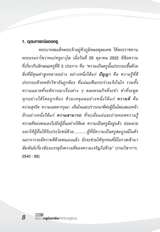เส้นทางครูมืออาชีพสำหรับครูผู้ช่วย
คู่มือ
1. อุดมการณ์ของครู
	 พระบาทสมเด็จพระเจ้าอยู่หัวภูมิพลอดุลยเดช ได้พระราชทาน
พระบรมราโชวาทแก่ครูอาวุโส เมื่อวันที่ 29 ตุลาคม 2522 มีข้อความ

ที่เกี่ยวกับลักษณะครูที่ดี 3 ประการ คือ “ความเป็นครูนั้นประกอบขึ้นด้วย
สิ่งที่มีคุณค่าสูงหลายอย่าง อย่างหนึ่งได้แก่ ปัญญา คือ ความรู้ที่ดี
ประกอบด้วยหลักวิชาอันถูกต้อง ที่แน่นแฟ้นกระจ่างแจ้งในใจ รวมทั้ง
ความฉลาดที่จะพิจารณาเรื่องต่าง ๆ ตลอดจนกิจที่จะทำ คำที่จะพูด

ทุกอย่างได้โดยถูกต้อง ด้วยเหตุผลอย่างหนึ่งได้แก่ ความดี คือ 

ความสุจริต ความเมตตากรุณา เห็นใจและปรารถนาดีต่อผู้อื่นโดยเสมอหน้า
อีกอย่างหนึ่งได้แก่ ความสามารถ ที่จะเผื่อแผ่และถ่ายทอดความรู้

ความดีของตนเองไปยังผู้อื่นอย่างได้ผล ความเป็นครูมีอยู่แล้ว ย่อมฉาย
ออกให้ผู้อื่นได้รับประโยชน์ด้วย...........ผู้ที่มีความเป็นครูสมบูรณ์ในตัว
นอกจากจะมีความดีด้วยตนเองแล้ว ยังจะช่วยให้ทุกคนที่มีโอกาสเข้ามา
สัมพันธ์เกี่ยวข้องบรรลุถึงความดีของความเจริญไปด้วย” (กรมวิชาการ.
2540 : 88)
 