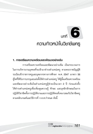 161เส้นทางครูมืออาชีพสำหรับครูผู้ช่วย
คู่มือ
1. การเตรียมความพร้อมและพัฒนาอย่างเข้ม
	 การเตรียมความพร้อมและพัฒนาอย่างเข้ม เป็นกระบวนการ
ในการบริหารงานบุคคลที่จะเข้ามาดำรงตำแหน่งครู ตามพระราชบัญญัติ
ระเบียบข้าราชการครูและบุคลากรทางการศึกษา พ.ศ. 2547 มาตรา 56
ผู้ใดที่ได้รับการบรรจุและแต่งตั้งให้ดำรงตำแหน่งครู ให้ผู้นั้นเตรียมความพร้อม
และพัฒนาอย่างเข้มในตำแหน่งครูผู้ช่วยเป็นเวลา 2 ปี ก่อนแต่งตั้ง

ให้ดำรงตำแหน่งครูเพื่อเพิ่มพูนความรู้ ทักษะ และบุคลิกลักษณะในการ
ปฏิบัติวิชาชีพทั้งการปฏิบัติงานและการปฏิบัติตนที่เหมาะสมกับวิชาชีพครู
ตามหลักเกณฑ์และวิธีการที่ ก.ค.ศ.กำหนด ดังนี้
บทที่ 6
ความก้าวหน้าในวิชาชีพครู
 