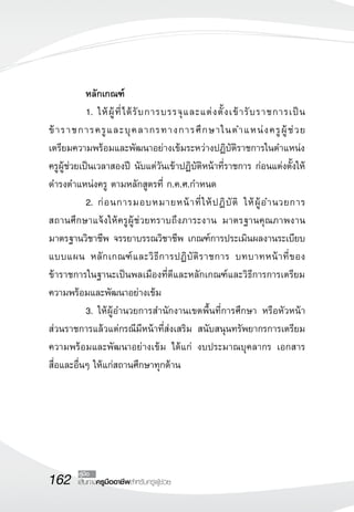 162 เส้นทางครูมืออาชีพสำหรับครูผู้ช่วย
คู่มือ
	 หลักเกณฑ์
	 1.	ให้ผู้ที่ได้รับการบรรจุและแต่งตั้งเข้ารับราชการเป็น
ข้าราชการครูและบุคลากรทางการศึกษาในตำแหน่งครูผู้ช่วย 

เตรียมความพร้อมและพัฒนาอย่างเข้มระหว่างปฏิบัติราชการในตำแหน่ง
ครูผู้ช่วยเป็นเวลาสองปี นับแต่วันเข้าปฏิบัติหน้าที่ราชการ ก่อนแต่งตั้งให้
ดำรงตำแหน่งครู ตามหลักสูตรที่ ก.ค.ศ.กำหนด 
	 2.	ก่อนการมอบหมายหน้าที่ให้ปฏิบัติ ให้ผู้อำนวยการ

สถานศึกษาแจ้งให้ครูผู้ช่วยทราบถึงภาระงาน มาตรฐานคุณภาพงาน
มาตรฐานวิชาชีพ จรรยาบรรณวิชาชีพ เกณฑ์การประเมินผลงานระเบียบ
แบบแผน หลักเกณฑ์และวิธีการปฏิบัติราชการ บทบาทหน้าที่ของ
ข้าราชการในฐานะเป็นพลเมืองที่ดีและหลักเกณฑ์และวิธีการการเตรียม
ความพร้อมและพัฒนาอย่างเข้ม
	 3.	ให้ผู้อำนวยการสำนักงานเขตพื้นที่การศึกษา หรือหัวหน้า
ส่วนราชการแล้วแต่กรณีมีหน้าที่ส่งเสริม สนับสนุนทรัพยากรการเตรียม
ความพร้อมและพัฒนาอย่างเข้ม ได้แก่ งบประมาณบุคลากร เอกสาร 

สื่อและอื่นๆ ให้แก่สถานศึกษาทุกด้าน
 