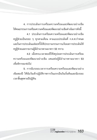 163เส้นทางครูมืออาชีพสำหรับครูผู้ช่วย
คู่มือ
	 4.	การประเมินการเตรียมความพร้อมและพัฒนาอย่างเข้ม 

ให้คณะกรรมการเตรียมความพร้อมและพัฒนาอย่างเข้มดำเนินการดังนี้
	 	 4.1		ประเมินการเตรียมความพร้อมและพัฒนาอย่างเข้ม

ครูผู้ช่วยเป็นระยะ ๆ ทุกสามเดือน ตามแบบประเมินที่ ก.ค.ศ.กำหนด
และในการประเมินแต่ละครั้งให้ประธานกรรมการแจ้งผลการประเมินให้

ครูผู้ช่วยและรายงานผู้มีอำนาจตามมาตรา 53 ทราบ
	 	 4.2		เมื่อครบเวลาสองปีให้สรุปผลการประเมินการเตรียม
ความพร้อมและพัฒนาอย่างเข้ม เสนอต่อผู้มีอำนาจตามมาตรา 53 

เพื่อพิจารณาต่อไป
	 5.	การนับระยะเวลาการเตรียมความพร้อมและพัฒนาอย่าง
เข้มสองปี ให้นับวันเข้าปฏิบัติราชการวันแรกเป็นวันเริ่มต้นและนับระยะ
เวลาสิ้นสุดตามปีปฏิทิน




 
