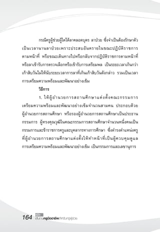 164 เส้นทางครูมืออาชีพสำหรับครูผู้ช่วย
คู่มือ
	 กรณีครูผู้ช่วยผู้ใดได้ลาคลอดบุตร ลาป่วย ซึ่งจำเป็นต้องรักษาตัว
เป็นเวลานานลาป่วยเพราะประสบอันตรายในขณะปฏิบัติราชการ

ตามหน้าที่ หรือขณะเดินทางไปหรือกลับจากปฏิบัติราชการตามหน้าที่
หรือลาเข้ารับการตรวจเลือกหรือเข้ารับการเตรียมพล เป็นระยะเวลาเกินกว่า
เก้าสิบวันไม่ให้นับระยะเวลาการลาที่เกินเก้าสิบวันดังกล่าว รวมเป็นเวลา
การเตรียมความพร้อมและพัฒนาอย่างเข้ม
	 วิธีการ
	 1.	ให้ผู้อำนวยการสถานศึกษาแต่งตั้งคณะกรรมการ

เตรียมความพร้อมและพัฒนาอย่างเข้มจำนวนสามคน ประกอบด้วย 

ผู้อำนวยการสถานศึกษา หรือรองผู้อำนวยการสถานศึกษาเป็นประธาน
กรรมการ ผู้ทรงคุณวุฒิในคณะกรรมการสถานศึกษาจำนวนหนึ่งคนเป็น
กรรมการและข้าราชการครูและบุคลากรทางการศึกษา ซึ่งดำรงตำแหน่งครู
ที่ผู้อำนวยการสถานศึกษาแต่งตั้งให้ทำหน้าที่เป็นผู้ควบคุมดูแล

การเตรียมความพร้อมและพัฒนาอย่างเข้ม เป็นกรรมการและเลขานุการ
 