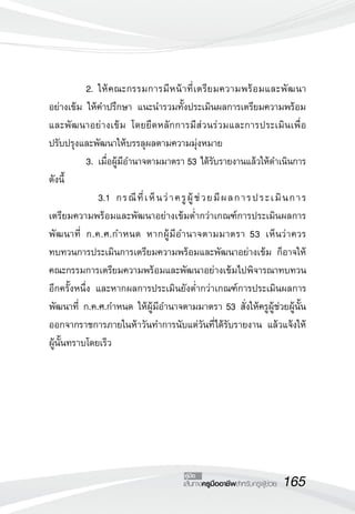 165เส้นทางครูมืออาชีพสำหรับครูผู้ช่วย
คู่มือ
	 2.	ให้คณะกรรมการมีหน้าที่เตรียมความพร้อมและพัฒนา
อย่างเข้ม ให้คำปรึกษา แนะนำรวมทั้งประเมินผลการเตรียมความพร้อม
และพัฒนาอย่างเข้ม โดยยึดหลักการมีส่วนร่วมและการประเมินเพื่อ
ปรับปรุงและพัฒนาให้บรรลุผลตามความมุ่งหมาย
	 3.	เมื่อผู้มีอำนาจตามมาตรา 53 ได้รับรายงานแล้วให้ดำเนินการ
ดังนี้
	 	 3.1		กรณีที่เห็นว่าครูผู้ช่วยมีผลการประเมินการ

เตรียมความพร้อมและพัฒนาอย่างเข้มต่ำกว่าเกณฑ์การประเมินผลการ
พัฒนาที่ ก.ค.ศ.กำหนด หากผู้มีอำนาจตามมาตรา 53 เห็นว่าควร
ทบทวนการประเมินการเตรียมความพร้อมและพัฒนาอย่างเข้ม ก็อาจให้
คณะกรรมการเตรียมความพร้อมและพัฒนาอย่างเข้มไปพิจารณาทบทวน
อีกครั้งหนึ่ง และหากผลการประเมินยังต่ำกว่าเกณฑ์การประเมินผลการ
พัฒนาที่ ก.ค.ศ.กำหนด ให้ผู้มีอำนาจตามมาตรา 53 สั่งให้ครูผู้ช่วยผู้นั้น
ออกจากราชการภายในห้าวันทำการนับแต่วันที่ได้รับรายงาน แล้วแจ้งให้
ผู้นั้นทราบโดยเร็ว
 