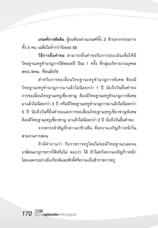 170 เส้นทางครูมืออาชีพสำหรับครูผู้ช่วย
คู่มือ
	 เกณฑ์การตัดสิน ผู้ขอต้องผ่านเกณฑ์ทั้ง 3 ด้านจากกรรมการ
ทั้ง 3 คน เฉลี่ยไม่ต่ำกว่าร้อยละ 65
	 วิธีการยื่นคำขอ สามารถยื่นคำขอรับการประเมินเพื่อให้มี

วิทยฐานะครูชำนาญการได้ตลอดปี ปีละ 1 ครั้ง ที่กลุ่มบริหารงานบุคคล
สพป./สพม. ที่ตนสังกัด
	 สำหรับการขอเลื่อนวิทยฐานะครูชำนาญการพิเศษ ต้องมี

วิทยฐานะครูชำนาญการมาแล้วไม่น้อยกว่า 1 ปี นับถึงวันยื่นคำขอ 

การขอเลื่อนวิทยฐานะครูเชี่ยวชาญ ต้องมีวิทยฐานะครูชำนาญการพิเศษ
มาแล้วไม่น้อยกว่า 3 ปี หรือมีวิทยฐานะครูชำนาญการมาแล้วไม่น้อยกว่า
5 ปี นับถึงวันที่ยื่นคำขอและการขอเลื่อนวิทยฐานะครูเชี่ยวชาญพิเศษ
ต้องมีวิทยฐานะครูเชี่ยวชาญ มาแล้วไม่น้อยกว่า 2 ปี นับถึงวันยื่นคำขอ
	 จากสาระสำคัญที่กล่าวมาข้างต้น คือความเจริญก้าวหน้าใน
สายงานการสอน
	 ถ้ามีคำถามว่า รับราชการครูโดยไม่ขอมีวิทยฐานะเลยจน
เกษียณอายุราชการได้หรือไม่ ตอบว่า ได้ ถ้าไม่หวังความเจริญก้าวหน้า
โดยเฉพาะอย่างยิ่งเกียรติและศักดิ์ศรีความเป็นข้าราชการครู
 