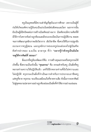 เส้นทางครูมืออาชีพสำหรับครูผู้ช่วย
คู่มือ
	 ครูเป็นบุคคลที่มีความสำคัญที่สุดในวงการศึกษา เพราะเป็นผู้ที่
ก่อให้เกิดองค์ความรู้อันจะเป็นประโยชน์ต่อสังคมและโลก นอกจากนั้น

ยังเป็นผู้มีอิทธิพลต่อการสร้างบัณฑิตอย่างมาก บัณฑิตจะมีความคิดที่ดี
มีวิธีการวิเคราะห์อย่างถูกต้องและมีระบบระเบียบในการปฏิบัติงาน ตลอด
จนการพัฒนาบุคลิกภาพเชิงวิชาการ เชิงวิชาชีพ ซึ่งควรได้รับการปลูกฝัง
อบรมจากครูผู้สอน และบุคลิกภาพของครูย่อมส่งผลไปสู่บัณฑิต

ดังคำกล่าวของ ม.ล.ปิ่น มาลากุล ที่ว่า “อยากรู้ว่าตัวครูเป็นฉันใด 


จงดูได้จากศิษย์ที่ สอนมา”
	 สิ่งแรกที่ครูต้องพัฒนาก็คือ การสร้างคุณธรรมหรือครุธรรมให้
เกิดขึ้น ซึ่งความเป็นจริงนั้น “คุณธรรม” คือ ธรรมสำหรับครู เป็นสิ่งที่ครู
หลายท่านทราบได้ปฏิบัติแล้ว แต่ก็มีอีกหลายท่านที่ยังไม่ทราบและ

ไม่ปฏิบัติ ครุธรรมเป็นสิ่งที่จำเป็นมากสำหรับการประกอบอาชีพครู 

แต่ครูที่ขาด ครุธรรม จะเปรียบเสมือนเรือที่ขาดหางเสือ ดังนั้นการจะพาศิษย์
ไปสู่จุดหมายปลายทางอย่างถูกต้องย่อมเป็นสิ่งที่ทำได้ยากอย่างแน่นอน
 