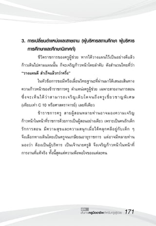 171เส้นทางครูมืออาชีพสำหรับครูผู้ช่วย
คู่มือ
3.	การเปลี่ยนตำแหน่งและสายงาน (ผู้บริหารสถานศึกษา ผู้บริหาร

	 การศึกษาและศึกษานิเทศก์)
	 ชีวิตราชการของครูผู้ช่วย หากได้วางแผนไว้เป็นอย่างดีแล้ว
ก้าวเดินไปตามแผนนั้น ก็จะเจริญก้าวหน้าโดยลำดับ ดังสำนวนไทยที่ว่า
“วางแผนดี สำเร็จแล้วกว่าครึ่ง”
	 ในหัวข้อการขอมีหรือเลื่อนวิทยฐานะที่ผ่านมาได้เสนอเส้นทาง
ความก้าวหน้าของข้าราชการครู ตำแหน่งครูผู้ช่วย เฉพาะสายงานการสอน
ซึ่งจะเห็นได้ว่าสามารถเจริญเติบโตจนถึงครูเชี่ยวชาญพิเศษ 

(เทียบเท่า C 10 หรือศาสตราจารย์) เลยทีเดียว
	 ข้าราชการครู สายผู้สอนหลายท่านอาจมองความเจริญ
ก้าวหน้าในหน้าที่ราชการด้วยการเป็นผู้สอนอย่างเดียว เพราะเป็นคนรักเด็ก
รักการสอน มีความสุขและความสนุกเมื่อได้คลุกคลีอยู่กับเด็ก ๆ 

จึงเลือกทางเดินโดยเป็นครูจนเกษียณอายุราชการ แต่อาจมีหลายท่าน
มองว่า ต้องเป็นผู้บริหาร เป็นเจ้านายครูสิ จึงเจริญก้าวหน้าในหน้าที่

การงานที่แท้จริง ทั้งนี้สุดแต่ความพึงพอใจของแต่ละคน
 
