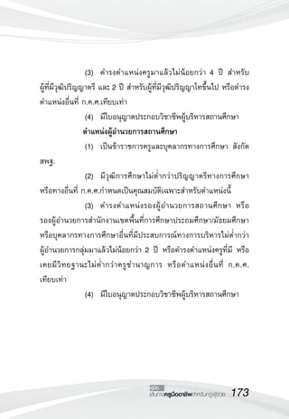 173เส้นทางครูมืออาชีพสำหรับครูผู้ช่วย
คู่มือ
	 	 	(3)		 ดำรงตำแหน่งครูมาแล้วไม่น้อยกว่า 4 ปี สำหรับ

ผู้ที่มีวุฒิปริญญาตรี และ 2 ปี สำหรับผู้ที่มีวุฒิปริญญาโทขึ้นไป หรือดำรง
ตำแหน่งอื่นที่ ก.ค.ศ.เทียบเท่า
	 	 	(4)		 มีใบอนุญาตประกอบวิชาชีพผู้บริหารสถานศึกษา
	 	 ตำแหน่งผู้อำนวยการสถานศึกษา	 
	 	 	(1) 	เป็นข้าราชการครูและบุคลากรทางการศึกษา สังกัด
สพฐ.
	 	 	(2)		 มีวุฒิการศึกษาไม่ต่ำกว่าปริญญาตรีทางการศึกษา
หรือทางอื่นที่ ก.ค.ศ.กำหนดเป็นคุณสมบัติเฉพาะสำหรับตำแหน่งนี้
	 	 	(3)		 ดำรงตำแหน่งรองผู้อำนวยการสถานศึกษา หรือ
รองผู้อำนวยการสำนักงานเขตพื้นที่การศึกษาประถมศึกษา/มัธยมศึกษา
หรือบุคลากรทางการศึกษาอื่นที่มีประสบการณ์ทางการบริหารไม่ต่ำกว่า

ผู้อำนวยการกลุ่มมาแล้วไม่น้อยกว่า 2 ปี หรือดำรงตำแหน่งครูที่มี หรือ
เคยมีวิทยฐานะไม่ต่ำกว่าครูชำนาญการ หรือตำแหน่งอื่นที่ ก.ค.ศ.

เทียบเท่า
	 	 	(4)		 มีใบอนุญาตประกอบวิชาชีพผู้บริหารสถานศึกษา
 