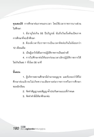 180 เส้นทางครูมืออาชีพสำหรับครูผู้ช่วย
คู่มือ
คุณสมบัติ การศึกษาต่อภาคนอกเวลา โดยใช้เวลาราชการบางส่วน

ไปศึกษา
	 1.	มีอายุไม่เกิน 55 ปีบริบูรณ์ นับถึงวันเริ่มต้นเปิดภาค

การศึกษาที่จะเข้าศึกษา
	 2.	ต้องมีเวลารับราชการเป็นเวลาติดต่อกันไม่น้อยกว่า 

12 เดือนเต็ม
	 3. 	เป็นผู้เอาใจใส่ในการปฏิบัติราชการเป็นอย่างดี 
	 4. 	การไปศึกษาต่อให้ออกก่อนเวลาเลิกปฏิบัติราชการได้

ไม่เกินวันละ 1 ชั่วโมง 30 นาที

ขั้นตอน
	 1.	ผู้บริหารสถานศึกษามีอำนาจอนุญาต และรับรองว่าให้ไป
ศึกษาต่อแล้วจะไม่เกิดความเสียหายต่อราชการหรือการศึกษา

ของนักเรียน
	 2.	จัดทำสัญญาและสัญญาค้ำประกันตามแบบที่กำหนด
	 3.	จัดทำคำสั่งให้ลาศึกษาต่อ
 