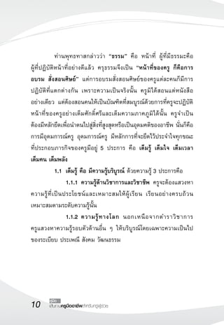 10 เส้นทางครูมืออาชีพสำหรับครูผู้ช่วย
คู่มือ
	 ท่านพุทธทาสกล่าวว่า “ธรรม” คือ หน้าที่ ผู้ที่มีธรรมะคือ

ผู้ที่ปฏิบัติหน้าที่อย่างดีแล้ว ครุธรรมจึงเป็น “หน้าที่ของครู ก็คือการ
อบรม สั่งสอนศิษย์” แต่การอบรมสั่งสอนศิษย์ของครูแต่ละคนก็มีการ
ปฏิบัติที่แตกต่างกัน เพราะความเป็นจริงนั้น ครูมิได้สอนแต่หนังสือ

อย่างเดียว แต่ต้องสอนคนให้เป็นบัณฑิตที่สมบูรณ์ด้วยการที่ครูจะปฏิบัติ
หน้าที่ของครูอย่างเต็มศักดิ์ศรีและเต็มความภาคภูมิได้นั้น ครูจำเป็น

ต้องมีหลักยึดเพื่อนำตนไปสู่สิ่งที่สูงสุดหรือเป็นอุดมคติของอาชีพ นั่นก็คือ
การมีอุดมการณ์ครู อุดมการณ์ครู มีหลักการที่จะยึดไว้ประจำใจทุกขณะ

ที่ประกอบภารกิจของครูมีอยู่ 5 ประการ คือ เต็มรู้ เต็มใจ เต็มเวลา 


เต็มคน เต็มพลัง 
	 1.1	 เต็มรู้ คือ มีความรู้บริบูรณ์ ด้วยความรู้ 3 ประการคือ
		 1.1.1	ความรู้ด้านวิชาการและวิชาชีพ ครูจะต้องแสวงหา
ความรู้ที่เป็นประโยชน์และเหมาะสมให้ผู้เรียน เรียนอย่างครบถ้วน

เหมาะสมตามระดับความรู้นั้น
		 1.1.2	ความรู้ทางโลก นอกเหนือจากตำราวิชาการ 

ครูแสวงหาความรู้รอบตัวด้านอื่น ๆ ให้บริบูรณ์โดยเฉพาะความเป็นไป
ของระเบียบ ประเพณี สังคม วัฒนธรรม
 