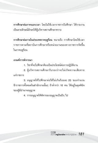 181เส้นทางครูมืออาชีพสำหรับครูผู้ช่วย
คู่มือ
การศึกษาต่อภาคนอกเวลา โดยไม่ใช้เวลาราชการไปศึกษา ให้รายงาน
เป็นลายลักษณ์อักษรให้ผู้บริหารสถานศึกษาทราบ

การศึกษาต่อภายในประเทศภาคฤดูร้อน หมายถึง การศึกษาโดยใช้เวลา
ราชการตามที่สถาบันการศึกษาหรือหน่วยงานของทางราชการจัดขึ้น

ในภาคฤดูร้อน

เกณฑ์การพิจารณา
	 1.	วิชาที่จะไปศึกษาต้องเป็นประโยชน์ต่อการปฏิบัติงาน
	 2.	ผู้บริหารสถานศึกษารับรองว่าจะไม่เกิดความเสียหาย

แก่ราชการ
	 3.	อนุญาตให้ไปศึกษาต่อได้ไม่เกินร้อยละ 20 ของจำนวน
ข้าราชการทั้งหมดในสำนักงานนั้นๆ ถ้าต่ำกว่า 10 คน ให้อยู่ในดุลพินิจ
ของผู้มีอำนาจอนุญาต
	 4.	การอนุญาตให้พิจารณาอนุญาตเป็นปีๆ ไป
 