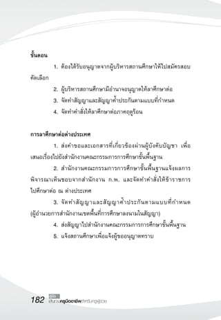 182 เส้นทางครูมืออาชีพสำหรับครูผู้ช่วย
คู่มือ
ขั้นตอน
	 1.	ต้องได้รับอนุญาตจากผู้บริหารสถานศึกษาให้ไปสมัครสอบ
คัดเลือก
	 2.	ผู้บริหารสถานศึกษามีอำนาจอนุญาตให้ลาศึกษาต่อ
	 3.	จัดทำสัญญาและสัญญาค้ำประกันตามแบบที่กำหนด
	 4.	จัดทำคำสั่งให้ลาศึกษาต่อภาคฤดูร้อน

การลาศึกษาต่อต่างประเทศ
	 1.	ส่งคำขอและเอกสารที่เกี่ยวข้องผ่านผู้บังคับบัญชา เพื่อ
เสนอเรื่องไปยังสำนักงานคณะกรรมการการศึกษาขั้นพื้นฐาน
	 2.	สำนักงานคณะกรรมการการศึกษาขั้นพื้นฐานแจ้งผลการ
พิจารณาเห็นชอบจากสำนักงาน ก.พ. และจัดทำคำสั่งให้ข้าราชการ

ไปศึกษาต่อ ณ ต่างประเทศ
	 3.	จัดทำสัญญาและสัญญาค้ำประกันตามแบบที่กำหนด 

(ผู้อำนวยการสำนักงานเขตพื้นที่การศึกษาลงนามในสัญญา)
	 4.	ส่งสัญญาไปสำนักงานคณะกรรมการการศึกษาขั้นพื้นฐาน
	 5.	แจ้งสถานศึกษาเพื่อแจ้งผู้ขออนุญาตทราบ
 