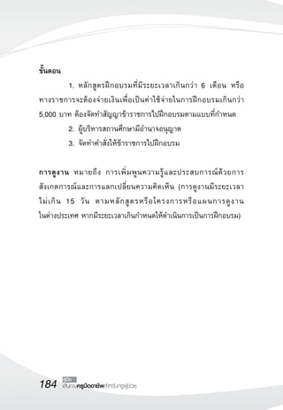 184 เส้นทางครูมืออาชีพสำหรับครูผู้ช่วย
คู่มือ
ขั้นตอน
	 1.	หลักสูตรฝึกอบรมที่มีระยะเวลาเกินกว่า 6 เดือน หรือ

ทางราชการจะต้องจ่ายเงินเพื่อเป็นค่าใช้จ่ายในการฝึกอบรมเกินกว่า
5,000 บาท ต้องจัดทำสัญญาข้าราชการไปฝึกอบรมตามแบบที่กำหนด
	 2.	ผู้บริหารสถานศึกษามีอำนาจอนุญาต
	 3.	จัดทำคำสั่งให้ข้าราชการไปฝึกอบรม

การดูงาน หมายถึง การเพิ่มพูนความรู้และประสบการณ์ด้วยการ
สังเกตการณ์และการแลกเปลี่ยนความคิดเห็น (การดูงานมีระยะเวลา

ไม่เกิน 15 วัน ตามหลักสูตรหรือโครงการหรือแผนการดูงาน

ในต่างประเทศ หากมีระยะเวลาเกินกำหนดให้ดำเนินการเป็นการฝึกอบรม)

 