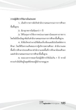 185เส้นทางครูมืออาชีพสำหรับครูผู้ช่วย
คู่มือ
การปฏิบัติการวิจัยภายในประเทศ
	 1.	เป็นข้าราชการสังกัดสำนักงานคณะกรรมการการศึกษา

ขั้นพื้นฐาน
	 2.	มีอายุราชการไม่น้อยกว่า 1 ปี
	 3.	ได้รับทุนการวิจัยจากหน่วยงานสถาบันของทางราชการ
โดยไม่มีเงื่อนไขผูกพันกับสำนักงานคณะกรรมการการศึกษาขั้นพื้นฐาน
	 4.	หัวข้อ/โครงร่างงานวิจัยต้องเกี่ยวข้องและมีประโยชน์ต่อการ
ศึกษา โดยได้รับความเห็นชอบจากผู้บริหารสถานศึกษา สำนักงานเขต
พื้นที่การศึกษาประถมศึกษา/สำนักงานเขตพื้นที่การศึกษามัธยมศึกษา
และสำนักงานคณะกรรมการการศึกษาขั้นพื้นฐาน
	 5.	ระยะเวลาการขอลาไปปฏิบัติการวิจัยไม่เกิน 1 ปี หากมี
ความจำเป็นให้อยู่ในดุลพินิจของผู้มีอำนาจอนุญาต

 