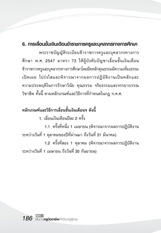 186 เส้นทางครูมืออาชีพสำหรับครูผู้ช่วย
คู่มือ
6. การเลื่อนขั้นเงินเดือนข้าราชการครูและบุคลากรทางการศึกษา
	 พระราชบัญญัติระเบียบข้าราชการครูและบุคลากรทางการ
ศึกษา พ.ศ. 2547 มาตรา 73 ให้ผู้บังคับบัญชาเลื่อนขั้นเงินเดือน
ข้าราชการครูและบุคลากรทางการศึกษาโดยยึดหลักคุณธรรมมีความเที่ยงธรรม
เปิดเผย โปร่งใสและพิจารณาจากผลการปฏิบัติงานเป็นหลักและ

ความประพฤติในการรักษาวินัย คุณธรรม จริยธรรมและจรรยาบรรณ
วิชาชีพ ทั้งนี้ ตามหลักเกณฑ์และวิธีการที่กำหนดในกฎ ก.ค.ศ. 

หลักเกณฑ์และวิธีการเลื่อนขั้นเงินเดือนฯ ดังนี้
	 1. เลื่อนเงินเดือนปีละ 2 ครั้ง
	 	 1.1 	ครั้งที่หนึ่ง 1 เมษายน (พิจารณาจากผลการปฏิบัติงาน
ระหว่างวันที่ 1 ตุลาคมของปีที่ผ่านมา ถึงวันที่ 31 มีนาคม)
	 	 1.2		ครั้งที่สอง 1 ตุลาคม (พิจารณาจากผลการปฏิบัติงาน
ระหว่างวันที่ 1 เมษายน ถึงวันที่ 30 กันยายน)
 