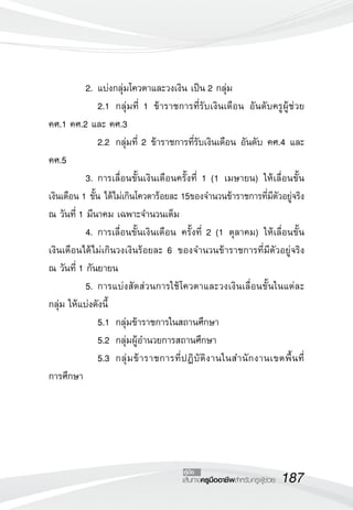 187เส้นทางครูมืออาชีพสำหรับครูผู้ช่วย
คู่มือ
	 2.	แบ่งกลุ่มโควตาและวงเงิน เป็น 2 กลุ่ม
	 	 2.1		กลุ่มที่ 1 ข้าราชการที่รับเงินเดือน อันดับครูผู้ช่วย
คศ.1 คศ.2 และ คศ.3
	 	 2.2		กลุ่มที่ 2 ข้าราชการที่รับเงินเดือน อันดับ คศ.4 และ
คศ.5
	 3.	การเลื่อนขั้นเงินเดือนครั้งที่ 1 (1 เมษายน) ให้เลื่อนขั้น

เงินเดือน 1 ขั้น ได้ไม่เกินโควตาร้อยละ 15ของจำนวนข้าราชการที่มีตัวอยู่จริง
ณ วันที่ 1 มีนาคม เฉพาะจำนวนเต็ม
	 4.	การเลื่อนขั้นเงินเดือน ครั้งที่ 2 (1 ตุลาคม) ให้เลื่อนขั้น

เงินเดือนได้ไม่เกินวงเงินร้อยละ 6 ของจำนวนข้าราชการที่มีตัวอยู่จริง 

ณ วันที่ 1 กันยายน
	 5.	การแบ่งสัดส่วนการใช้โควตาและวงเงินเลื่อนขั้นในแต่ละ
กลุ่ม ให้แบ่งดังนี้
	 	 5.1		กลุ่มข้าราชการในสถานศึกษา
	 	 5.2		กลุ่มผู้อำนวยการสถานศึกษา
	 	 5.3		กลุ่มข้าราชการที่ปฏิบัติงานในสำนักงานเขตพื้นที่

การศึกษา
 