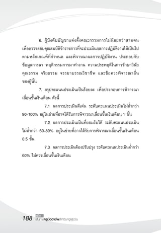 188 เส้นทางครูมืออาชีพสำหรับครูผู้ช่วย
คู่มือ
	 6.	ผู้บังคับบัญชาแต่งตั้งคณะกรรมการไม่น้อยกว่าสามคน 

เพื่อตรวจสอบคุณสมบัติข้าราชการที่จะประเมินผลการปฏิบัติงานให้เป็นไป
ตามหลักเกณฑ์ที่กำหนด และพิจารณาผลการปฏิบัติงาน ประกอบกับ
ข้อมูลการลา พฤติกรรมการมาทำงาน ความประพฤติในการรักษาวินัย
คุณธรรม จริยธรรม จรรยาบรรณวิชาชีพ และข้อควรพิจารณาอื่น

ของผู้นั้น
	 7.	สรุปคะแนนประเมินเป็นร้อยละ เพื่อประกอบการพิจารณา
เลื่อนขั้นเงินเดือน ดังนี้
	 	 7.1		ผลการประเมินดีเด่น ระดับคะแนนประเมินไม่ต่ำกว่า
90-100% อยู่ในข่ายที่อาจได้รับการพิจารณาเลื่อนขั้นเงินเดือน 1 ขั้น
	 	 7.2 	ผลการประเมินเป็นที่ยอมรับได้ ระดับคะแนนประเมิน
ไม่ต่ำกว่า 60-89% อยู่ในข่ายที่อาจได้รับการพิจารณาเลื่อนขั้นเงินเดือน
0.5 ขั้น
	 	 7.3		ผลการประเมินต้องปรับปรุง ระดับคะแนนประเมินต่ำกว่า
60% ไม่ควรเลื่อนขั้นเงินเดือน	 
 