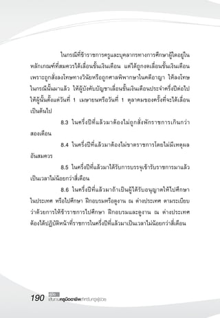 190 เส้นทางครูมืออาชีพสำหรับครูผู้ช่วย
คู่มือ
	 	 ในกรณีที่ข้าราชการครูและบุคลากรทางการศึกษาผู้ใดอยู่ใน
หลักเกณฑ์ที่สมควรได้เลื่อนขั้นเงินเดือน แต่ได้ถูกงดเลื่อนขั้นเงินเดือน
เพราะถูกสั่งลงโทษทางวินัยหรือถูกศาลพิพากษาในคดีอาญา ให้ลงโทษ

ในกรณีนั้นมาแล้ว ให้ผู้บังคับบัญชาเลื่อนขั้นเงินเดือนประจำครึ่งปีต่อไป
ให้ผู้นั้นตั้งแต่วันที่ 1 เมษายนหรือวันที่ 1 ตุลาคมของครั้งที่จะได้เลื่อน
เป็นต้นไป
	 	 8.3		ในครึ่งปีที่แล้วมาต้องไม่ถูกสั่งพักราชการเกินกว่า

สองเดือน
	 	 8.4 ในครึ่งปีที่แล้วมาต้องไม่ขาดราชการโดยไม่มีเหตุผล

อันสมควร
	 	 8.5 ในครึ่งปีที่แล้วมาได้รับการบรรจุเข้ารับราชการมาแล้ว
เป็นเวลาไม่น้อยกว่าสี่เดือน
	 	 8.6 ในครึ่งปีที่แล้วมาถ้าเป็นผู้ได้รับอนุญาตให้ไปศึกษา

ในประเทศ หรือไปศึกษา ฝึกอบรมหรือดูงาน ณ ต่างประเทศ ตามระเบียบ
ว่าด้วยการให้ข้าราชการไปศึกษา ฝึกอบรมและดูงาน ณ ต่างประเทศ
ต้องได้ปฏิบัติหน้าที่ราชการในครึ่งปีที่แล้วมาเป็นเวลาไม่น้อยกว่าสี่เดือน
 