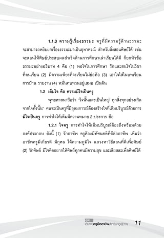 11เส้นทางครูมืออาชีพสำหรับครูผู้ช่วย
คู่มือ
		 1.1.3	ความรู้เรื่องธรรมะ ครูที่มีความรู้ด้านธรรมะ

จะสามารถหยิบยกเรื่องธรรมะมาเป็นอุทาหรณ์ สำหรับสั่งสอนศิษย์ได้ เช่น
จะสอนให้ศิษย์ประสบผลสำเร็จด้านการศึกษาเล่าเรียนได้ดี ก็ยกหัวข้อ
ธรรมะอย่างอธิบาท 4 คือ (1) พอใจในการศึกษา รักและสนใจในวิชา

ที่ตนเรียน (2) มีความเพียรที่จะเรียนไม่ย่อท้อ (3) เอาใจใส่ในบทเรียน
การบ้าน รายงาน (4) หมั่นทบทวนอยู่เสมอ เป็นต้น 
	 1.2 	เต็มใจ คือ ความมีใจเป็นครู
	 	 พุทธศาสนาถือว่า “ใจนั้นและเป็นใหญ่ ทุกสิ่งทุกอย่างเกิด
จากใจทั้งนั้น” คนจะเป็นครูที่มีอุดมการณ์ต้องสร้างใจที่เต็มบริบูรณ์ด้วยการ
มีใจเป็นครู การทำใจให้เต็มมีความหมาย 2 ประการ คือ
 		 1.2.1	ใจครู การทำใจให้เต็มบริบูรณ์ต้องถึงพร้อมด้วย
องค์ประกอบ ดังนี้ (1) รักอาชีพ ครูต้องมีทัศนคติที่ดีต่ออาชีพ เห็นว่า
อาชีพครูมีเกียรติ มีกุศล ได้ความภูมิใจ แสวงหาวิธีสอนที่ดีเพื่อศิษย์ 

(2) รักศิษย์ มีใจคิดอยากให้ศิษย์ทุกคนมีความสุข และเสียสละเพื่อศิษย์ได้
 