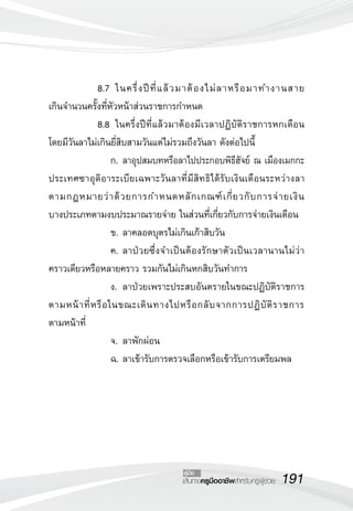 191เส้นทางครูมืออาชีพสำหรับครูผู้ช่วย
คู่มือ
	 	 8.7		ในครึ่งปีที่แล้วมาต้องไม่ลาหรือมาทำงานสาย

เกินจำนวนครั้งที่หัวหน้าส่วนราชการกำหนด
	 	 8.8		ในครึ่งปีที่แล้วมาต้องมีเวลาปฏิบัติราชการหกเดือน
โดยมีวันลาไม่เกินยี่สิบสามวันแต่ไม่รวมถึงวันลา ดังต่อไปนี้
	 	 	 	 ก.	ลาอุปสมบทหรือลาไปประกอบพิธีฮัจย์ ณ เมืองเมกกะ
ประเทศซาอุดิอาระเบียเฉพาะวันลาที่มีสิทธิได้รับเงินเดือนระหว่างลา

ตามกฎหมายว่าด้วยการกำหนดหลักเกณฑ์เกี่ยวกับการจ่ายเงิน

บางประเภทตามงบประมาณรายจ่าย ในส่วนที่เกี่ยวกับการจ่ายเงินเดือน
	 	 	 	 ข.	ลาคลอดบุตรไม่เกินเก้าสิบวัน
	 	 	 	 ค.	ลาป่วยซึ่งจำเป็นต้องรักษาตัวเป็นเวลานานไม่ว่า
คราวเดียวหรือหลายคราว รวมกันไม่เกินหกสิบวันทำการ
	 	 	 	 ง.	ลาป่วยเพราะประสบอันตรายในขณะปฏิบัติราชการ
ตามหน้าที่หรือในขณะเดินทางไปหรือกลับจากการปฏิบัติราชการ

ตามหน้าที่
	 	 	 	 จ.	ลาพักผ่อน
	 	 	 	 ฉ.	ลาเข้ารับการตรวจเลือกหรือเข้ารับการเตรียมพล
 