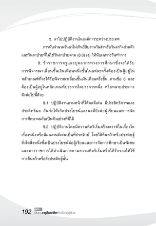 192 เส้นทางครูมืออาชีพสำหรับครูผู้ช่วย
คู่มือ
	 	 	 	 ช.	ลาไปปฏิบัติงานในองค์การระหว่างประเทศ
		 การนับจำนวนวันลาไม่เกินยี่สิบสามวันสำหรับวันลากิจส่วนตัว
และวันลาป่วยที่ไม่ใช่วันลาป่วยตาม (8.8) (ง) ให้นับเฉพาะวันทำการ
	 9.	ข้าราชการครูและบุคลากรทางการศึกษาซึ่งจะได้รับ

การพิจารณาเลื่อนขั้นเงินเดือนหนึ่งขั้นในแต่ละครั้งต้องเป็นผู้อยู่ใน

หลักเกณฑ์ที่จะได้รับพิจารณาเลื่อนขั้นเงินเดือนครึ่งขั้น ตามข้อ 8 และ
ต้องเป็นผู้อยู่ในหลักเกณฑ์ประการใดประการหนึ่ง หรือหลายประการ

ดังต่อไปนี้ด้วย
	 	 9.1		ปฏิบัติงานตามหน้าที่ได้ผลดีเด่น มีประสิทธิภาพและ
ประสิทธิผล อันก่อให้เกิดประโยชน์และผลดียิ่งต่อผู้เรียนและการจัด

การศึกษาจนถือเป็นตัวอย่างที่ดีได้
	 	 9.2 	ปฏิบัติงานโดยมีความคิดริเริ่มสร้างสรรค์ในเรื่องใด
เรื่องหนึ่งหรือมีผลงานดีเด่นเป็นที่ประจักษ์ โดยได้ค้นคว้าหรือประดิษฐ์

สิ่งใดสิ่งหนึ่งซึ่งเป็นประโยชน์ต่อผู้เรียนและการจัดการศึกษาเป็นพิเศษ
และทางราชการได้ดำเนินการตามความคิดริเริ่มหรือได้รับรองให้ใช้

การค้นคว้าหรือสิ่งประดิษฐ์นั้น
 
