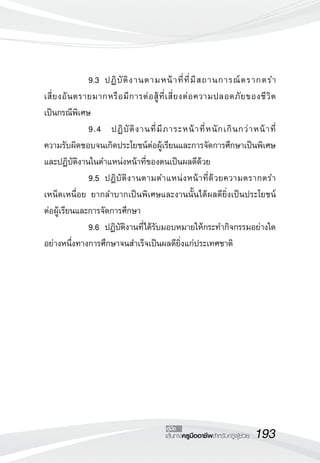193เส้นทางครูมืออาชีพสำหรับครูผู้ช่วย
คู่มือ
	 	 9.3		ปฏิบัติงานตามหน้าที่ที่มีสถานการณ์ตรากตรำ

เสี่ยงอันตรายมากหรือมีการต่อสู้ที่เสี่ยงต่อความปลอดภัยของชีวิต

เป็นกรณีพิเศษ
	 	 9.4 ปฏิบัติงานที่มีภาระหน้าที่หนักเกินกว่าหน้าที่

ความรับผิดชอบจนเกิดประโยชน์ต่อผู้เรียนและการจัดการศึกษาเป็นพิเศษ
และปฏิบัติงานในตำแหน่งหน้าที่ของตนเป็นผลดีด้วย
	 	 9.5		ปฏิบัติงานตามตำแหน่งหน้าที่ด้วยความตรากตรำ
เหน็ดเหนื่อย ยากลำบากเป็นพิเศษและงานนั้นได้ผลดียิ่งเป็นประโยชน์

ต่อผู้เรียนและการจัดการศึกษา
	 	 9.6		ปฏิบัติงานที่ได้รับมอบหมายให้กระทำกิจกรรมอย่างใด
อย่างหนึ่งทางการศึกษาจนสำเร็จเป็นผลดียิ่งแก่ประเทศชาติ

 