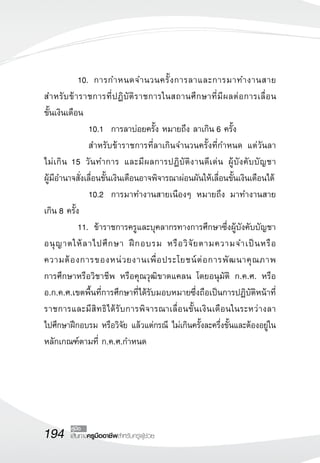 194 เส้นทางครูมืออาชีพสำหรับครูผู้ช่วย
คู่มือ
	 10.		 การกำหนดจำนวนครั้งการลาและการมาทำงานสาย
สำหรับข้าราชการที่ปฏิบัติราชการในสถานศึกษาที่มีผลต่อการเลื่อน

ขั้นเงินเดือน
	 	 10.1		 การลาบ่อยครั้ง หมายถึง ลาเกิน 6 ครั้ง
	 	 สำหรับข้าราชการที่ลาเกินจำนวนครั้งที่กำหนด แต่วันลา

ไม่เกิน 15 วันทำการ และมีผลการปฏิบัติงานดีเด่น ผู้บังคับบัญชา

ผู้มีอำนาจสั่งเลื่อนขั้นเงินเดือนอาจพิจารณาผ่อนผันให้เลื่อนขั้นเงินเดือนได้
	 	 10.2		 การมาทำงานสายเนืองๆ หมายถึง มาทำงานสาย
เกิน 8 ครั้ง
	 11.		 ข้าราชการครูและบุคลากรทางการศึกษาซึ่งผู้บังคับบัญชา
อนุญาตให้ลาไปศึกษา ฝึกอบรม หรือวิจัยตามความจำเป็นหรือ

ความต้องการของหน่วยงานเพื่อประโยชน์ต่อการพัฒนาคุณภาพ

การศึกษาหรือวิชาชีพ หรือคุณวุฒิขาดแคลน โดยอนุมัติ ก.ค.ศ. หรือ
อ.ก.ค.ศ.เขตพื้นที่การศึกษาที่ได้รับมอบหมายซึ่งถือเป็นการปฏิบัติหน้าที่
ราชการและมีสิทธิได้รับการพิจารณาเลื่อนขั้นเงินเดือนในระหว่างลา

ไปศึกษาฝึกอบรม หรือวิจัย แล้วแต่กรณี ไม่เกินครั้งละครึ่งขั้นและต้องอยู่ใน
หลักเกณฑ์ตามที่ ก.ค.ศ.กำหนด	 

 