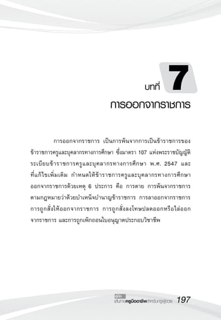 197เส้นทางครูมืออาชีพสำหรับครูผู้ช่วย
คู่มือ
บทที่ 7
การออกจากราชการ
	 การออกจากราชการ เป็นการพ้นจากการเป็นข้าราชการของ
ข้าราชการครูและบุคลากรทางการศึกษา ซึ่งมาตรา 107 แห่งพระราชบัญญัติ
ระเบียบข้าราชการครูและบุคลากรทางการศึกษา พ.ศ. 2547 และ
	
ที่แก้ไขเพิ่มเติม กำหนดให้ข้าราชการครูและบุคลากรทางการศึกษา
	
ออกจากราชการด้วยเหตุ 6 ประการ คือ การตาย การพ้นจากราชการ
	
ตามกฎหมายว่าด้วยบำเหน็จบำนาญข้าราชการ การลาออกจากราชการ 
	
การถูกสั่งให้ออกจากราชการ การถูกสั่งลงโทษปลดออกหรือไล่ออก
	
จากราชการ และการถูกเพิกถอนใบอนุญาตประกอบวิชาชีพ
 